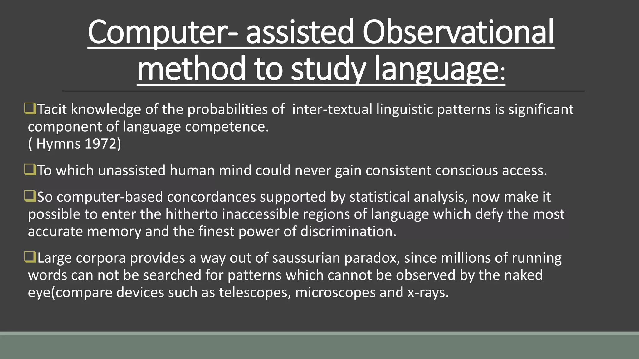 Computer- assisted Observational
method to study language:
Tacit knowledge of the probabilities of inter-textual linguistic patterns is significant
component of language competence.
( Hymns 1972)
To which unassisted human mind could never gain consistent conscious access.
So computer-based concordances supported by statistical analysis, now make it
possible to enter the hitherto inaccessible regions of language which defy the most
accurate memory and the finest power of discrimination.
Large corpora provides a way out of saussurian paradox, since millions of running
words can not be searched for patterns which cannot be observed by the naked
eye(compare devices such as telescopes, microscopes and x-rays.
 