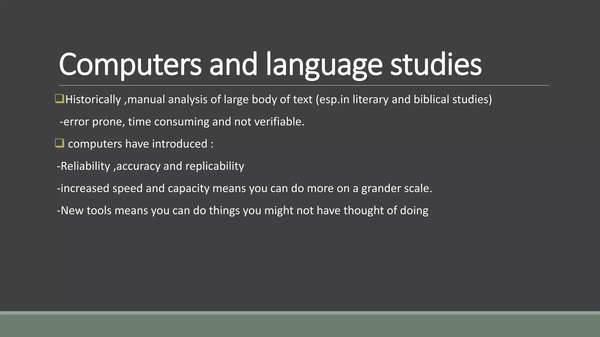 Computers and language studies
Historically ,manual analysis of large body of text (esp.in literary and biblical studies)
-error prone, time consuming and not verifiable.
 computers have introduced :
-Reliability ,accuracy and replicability
-increased speed and capacity means you can do more on a grander scale.
-New tools means you can do things you might not have thought of doing
 