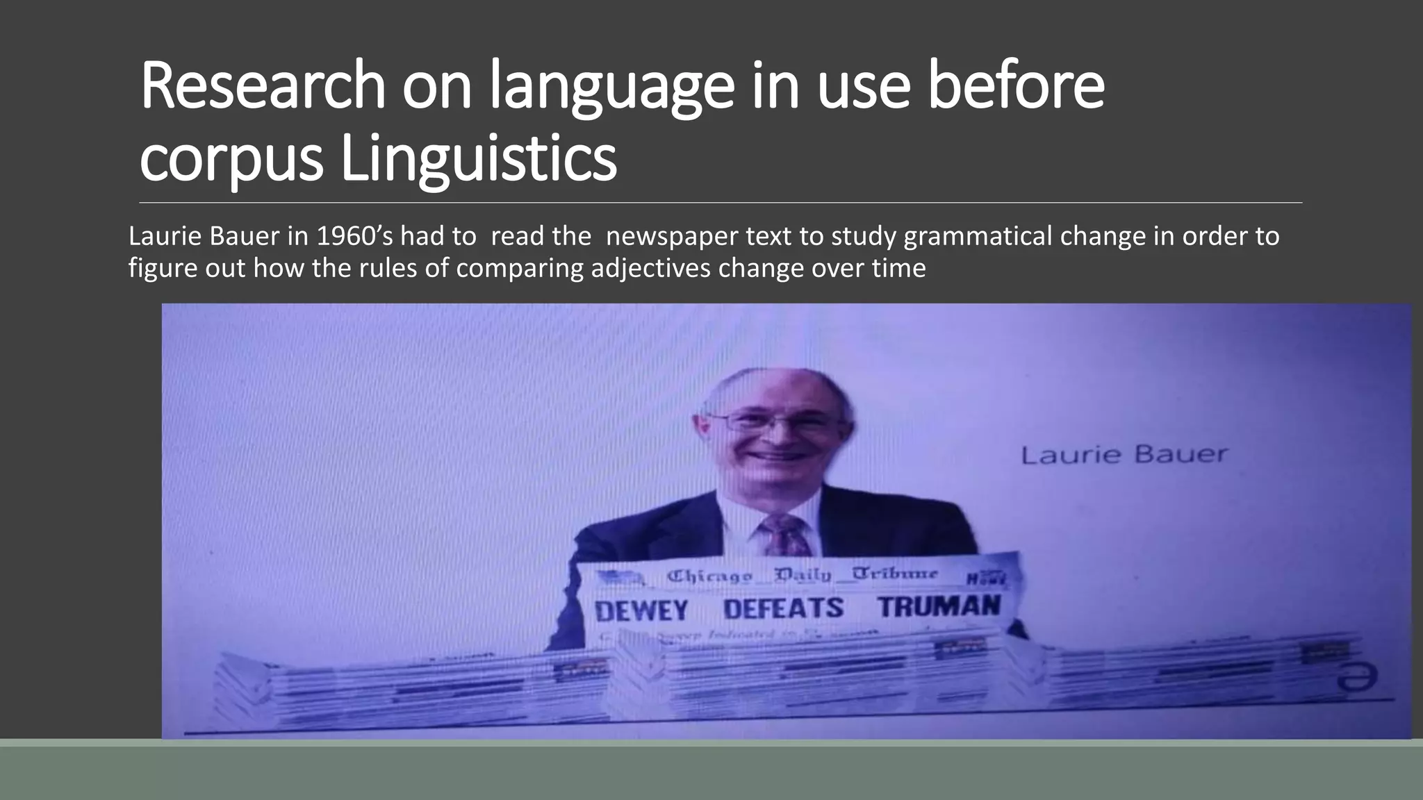 Research on language in use before
corpus Linguistics
Laurie Bauer in 1960’s had to read the newspaper text to study grammatical change in order to
figure out how the rules of comparing adjectives change over time
 