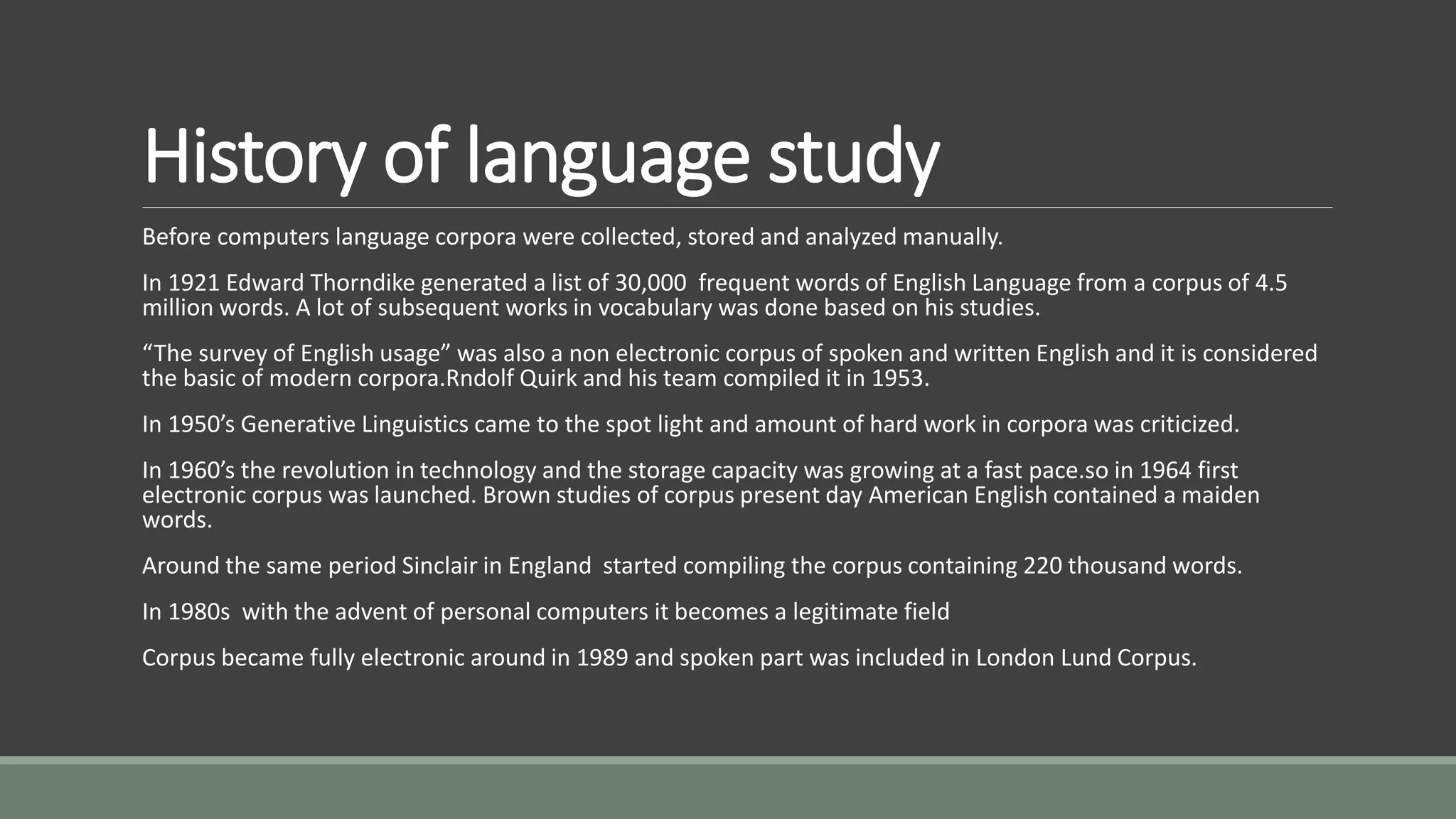History of language study
Before computers language corpora were collected, stored and analyzed manually.
In 1921 Edward Thorndike generated a list of 30,000 frequent words of English Language from a corpus of 4.5
million words. A lot of subsequent works in vocabulary was done based on his studies.
“The survey of English usage” was also a non electronic corpus of spoken and written English and it is considered
the basic of modern corpora.Rndolf Quirk and his team compiled it in 1953.
In 1950’s Generative Linguistics came to the spot light and amount of hard work in corpora was criticized.
In 1960’s the revolution in technology and the storage capacity was growing at a fast pace.so in 1964 first
electronic corpus was launched. Brown studies of corpus present day American English contained a maiden
words.
Around the same period Sinclair in England started compiling the corpus containing 220 thousand words.
In 1980s with the advent of personal computers it becomes a legitimate field
Corpus became fully electronic around in 1989 and spoken part was included in London Lund Corpus.
 