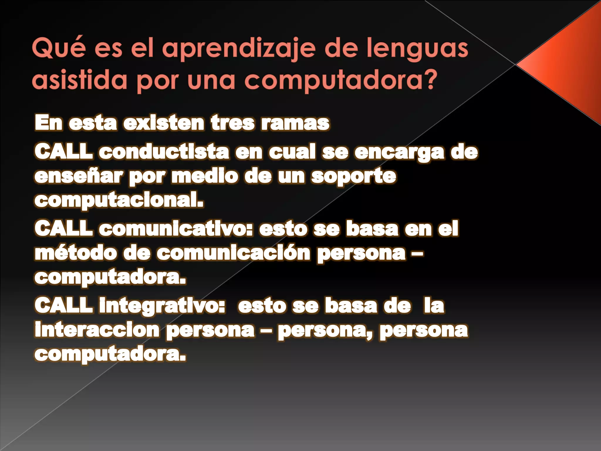 Qué es el aprendizaje de lenguas asistida por una computadora?En esta existen tres ramasCALL conductista en cual se encarga de enseñar por medio de un soporte computacional.CALL comunicativo: esto se basa en el método de comunicación persona –computadora.CALL integrativo:  esto se basa de  la interaccion persona – persona, persona computadora.