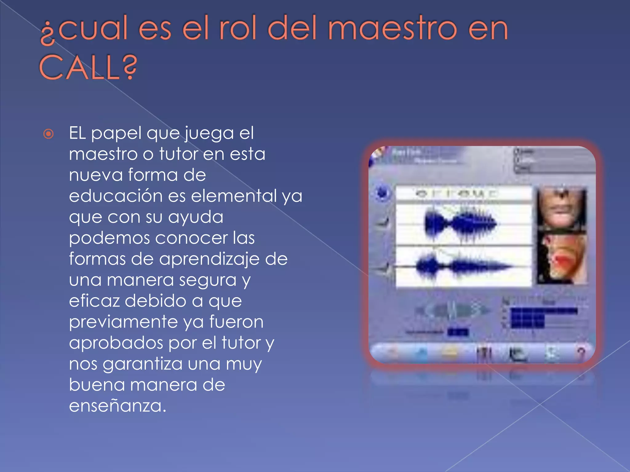 ¿cual es el rol del maestro en CALL?EL papel que juega el maestro o tutor en esta nueva forma de educación es elemental ya que con su ayuda podemos conocer las formas de aprendizaje de una manera segura y eficaz debido a que previamente ya fueron aprobados por el tutor y nos garantiza una muy buena manera de enseñanza.