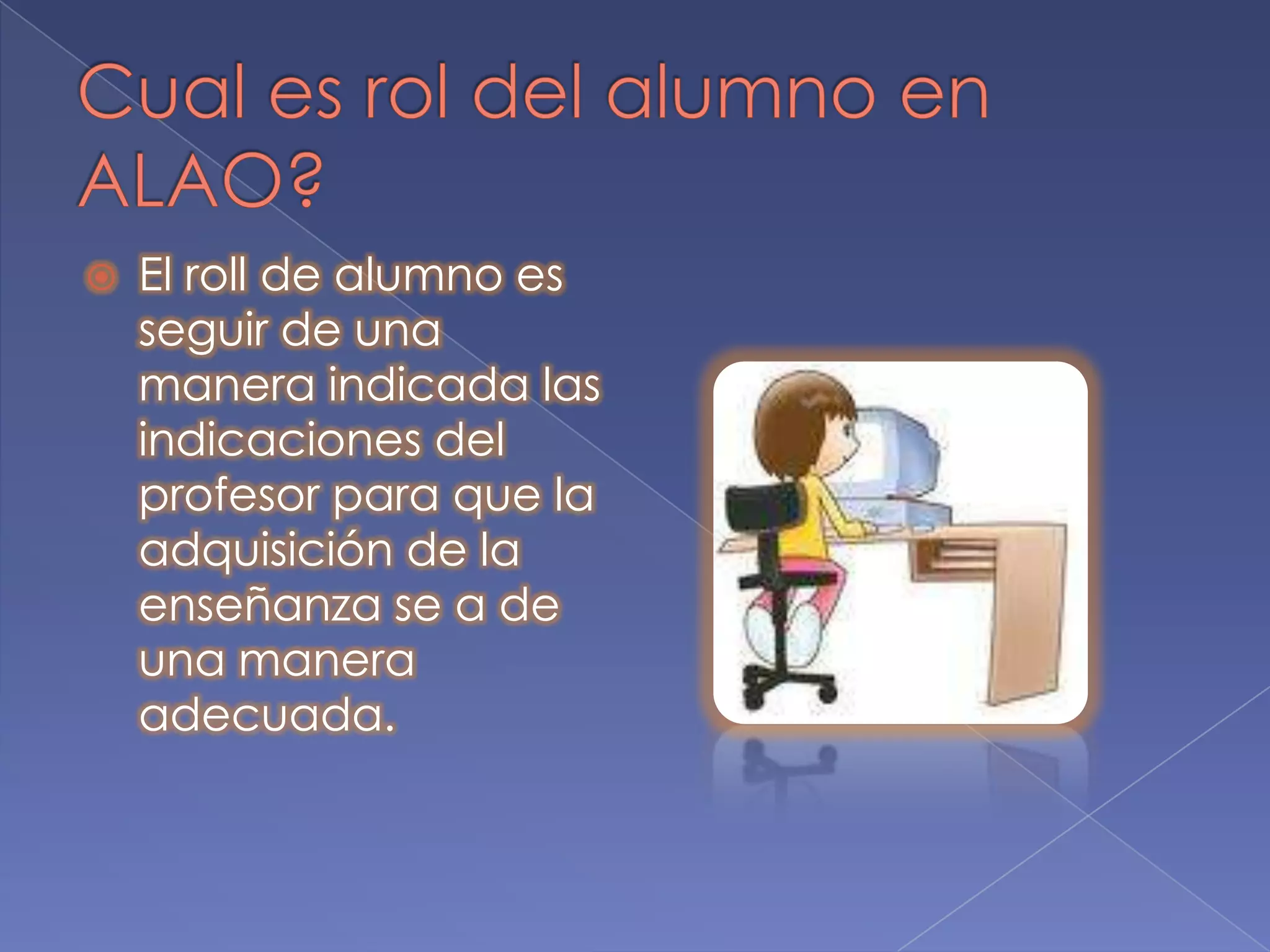 Cual es rol del alumno en ALAO?El roll de alumno es seguir de una manera indicada las indicaciones del profesor para que la adquisición de la enseñanza se a de una manera adecuada.