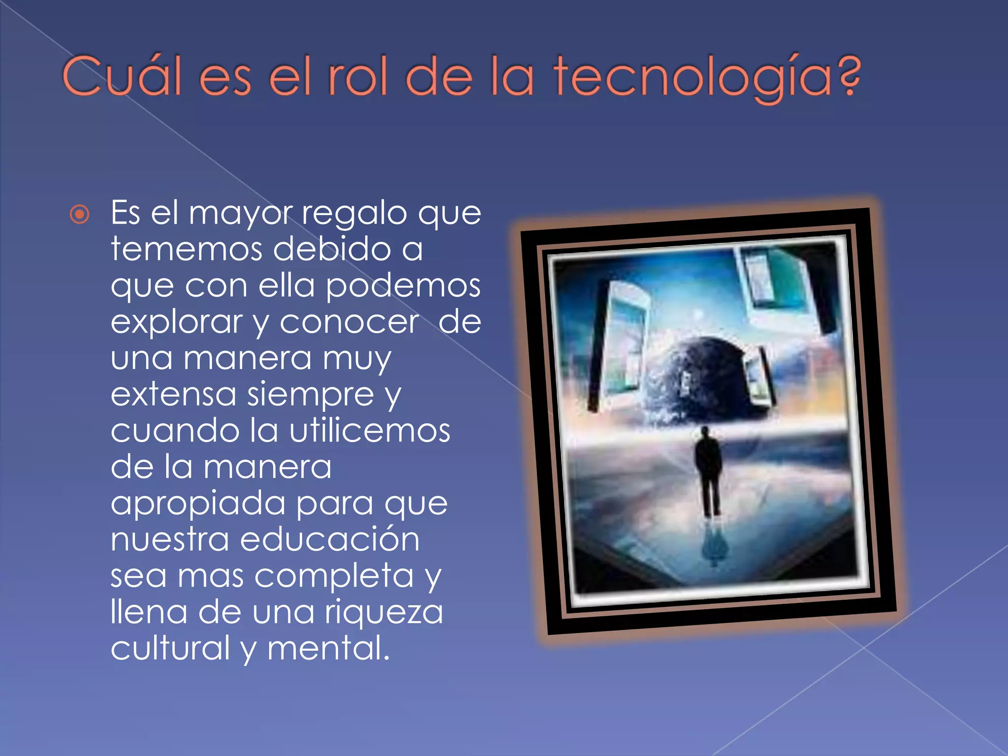Cuál es el rol de la tecnología?Es el mayor regalo que tememos debido a que con ella podemos explorar y conocer  de una manera muy extensa siempre y cuando la utilicemos de la manera apropiada para que nuestra educación sea mas completa y llena de una riqueza cultural y mental.