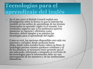 TECNOLOGIAS PARA EL APRENDIZAJE DEL INGLESEn el año 2007 el British Council realizó una investigación sobre la forma en que la internet ha incidido en los estilos de aprendizaje de los jóvenes interesados en aprender inglés en el mundo. Los resultados sugieren que si los profesores quieren mantener su vigencia y eficiencia como docentes, deben integrar a su práctica las tecnologías para el aprendizaje del inglés .Como se verá, las opciones disponibles son cada vez mayores y variadas; desde podcasts hasta blogs, desde redes sociales hasta videos en línea.Con mayor frecuencia los jóvenes utilizan estas tecnologías en el hogar por lo que su acceso a la información en casa es mayor al que tienen vía sus docentes en la escuela. No obstante, es necesario tener presente que el uso adecuado, informado e integrado al currículo de las tecnologías para la información debe ser una preocupación de los maestros y de las instituciones educativas.