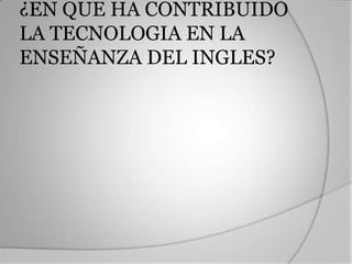 ¿EN QUE HA CONTRIBUIDO LA TECNOLOGIA EN LA ENSEÑANZA DEL INGLES?Con el paso del tiempo y gracias a los avances tecnológicos, el concepto de Call se volvió sinónimo de programas de software voluminosos y repetitivos, lo que trajo consigo la disminución de su popularidad, mientras que la evolución de la internet generó nuevas opciones para el uso de las tecnologías de la comunicación en la enseñanza del inglés. Entre los conceptos más comunes que han venido surgiendo encontramos:E-learning(abreviación de aprendizaje electrónico)Este término se aplica a cualquier tipo de aprendizaje por computador, incluyendo tanto en red como sin ella, y al que se desarrolla con otros aparatos como los teléfonos celulares, las agendas digitales personales (PDA), las consolas de juego, etc.Blended learning (formación combinada)Este tipo de experiencia combina el e-learning descrito arriba con el contacto personal, bien sea con un tutor o con otros estudiantes.M-learning(abreviación para aprendizaje mediado por aparatos móviles)Este tipo de aprendizaje utiliza con frecuencia aparatos portátiles de mano como teléfonos celulares, PDA, consolas portátiles de juego, MP3 y pequeños computadores portátiles que a través de operadores inalámbricos o móviles acompañan al estudiante a cualquier lugar.