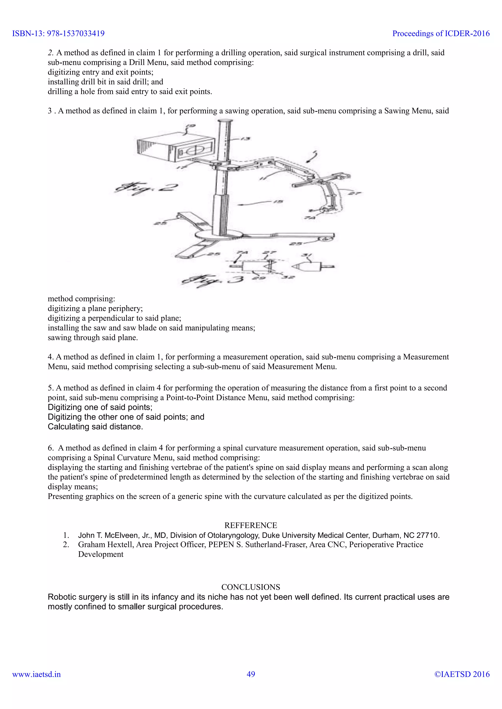 2. A method as defined in claim 1 for performing a drilling operation, said surgical instrument comprising a drill, said
sub-menu comprising a Drill Menu, said method comprising:
digitizing entry and exit points;
installing drill bit in said drill; and
drilling a hole from said entry to said exit points.
3 . A method as defined in claim 1, for performing a sawing operation, said sub-menu comprising a Sawing Menu, said
method comprising:
digitizing a plane periphery;
digitizing a perpendicular to said plane;
installing the saw and saw blade on said manipulating means;
sawing through said plane.
4. A method as defined in claim 1, for performing a measurement operation, said sub-menu comprising a Measurement
Menu, said method comprising selecting a sub-sub-menu of said Measurement Menu.
5. A method as defined in claim 4 for performing the operation of measuring the distance from a first point to a second
point, said sub-menu comprising a Point-to-Point Distance Menu, said method comprising:
Digitizing one of said points;
Digitizing the other one of said points; and
Calculating said distance.
6. A method as defined in claim 4 for performing a spinal curvature measurement operation, said sub-sub-menu
comprising a Spinal Curvature Menu, said method comprising:
displaying the starting and finishing vertebrae of the patient's spine on said display means and performing a scan along
the patient's spine of predetermined length as determined by the selection of the starting and finishing vertebrae on said
display means;
Presenting graphics on the screen of a generic spine with the curvature calculated as per the digitized points.
REFFERENCE
1. John T. McElveen, Jr., MD, Division of Otolaryngology, Duke University Medical Center, Durham, NC 27710.
2. Graham Hextell, Area Project Officer, PEPEN S. Sutherland-Fraser, Area CNC, Perioperative Practice
Development
CONCLUSIONS
Robotic surgery is still in its infancy and its niche has not yet been well defined. Its current practical uses are
mostly confined to smaller surgical procedures.
ISBN-13: 978-1537033419
www.iaetsd.in
Proceedings of ICDER-2016
©IAETSD 201649
 