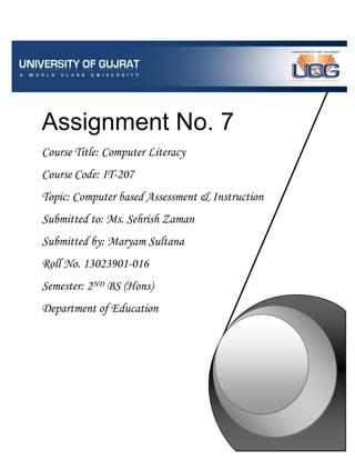 Assignment No. 7
Course Title: Computer Literacy
Course Code: IT-207
Topic: Computer based Assessment & Instruction
Submitted to: Ms. Sehrish Zaman
Submitted by: Maryam Sultana
Roll No. 13023901-016
Semester: 2ND BS (Hons)
Department of Education
 
