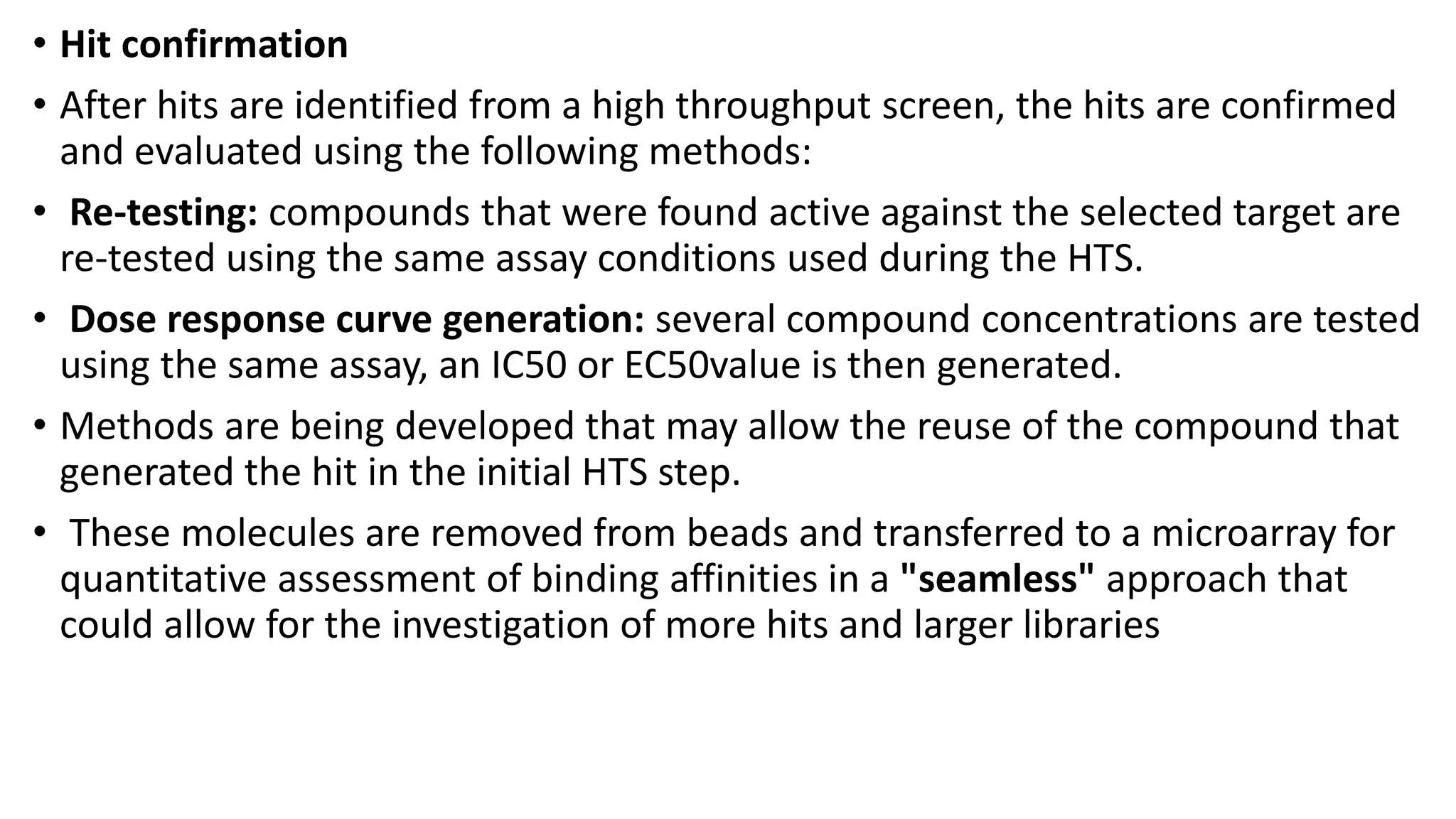 • Hit confirmation
• After hits are identified from a high throughput screen, the hits are confirmed
and evaluated using the following methods:
• Re-testing: compounds that were found active against the selected target are
re-tested using the same assay conditions used during the HTS.
• Dose response curve generation: several compound concentrations are tested
using the same assay, an IC50 or EC50value is then generated.
• Methods are being developed that may allow the reuse of the compound that
generated the hit in the initial HTS step.
• These molecules are removed from beads and transferred to a microarray for
quantitative assessment of binding affinities in a "seamless" approach that
could allow for the investigation of more hits and larger libraries
 