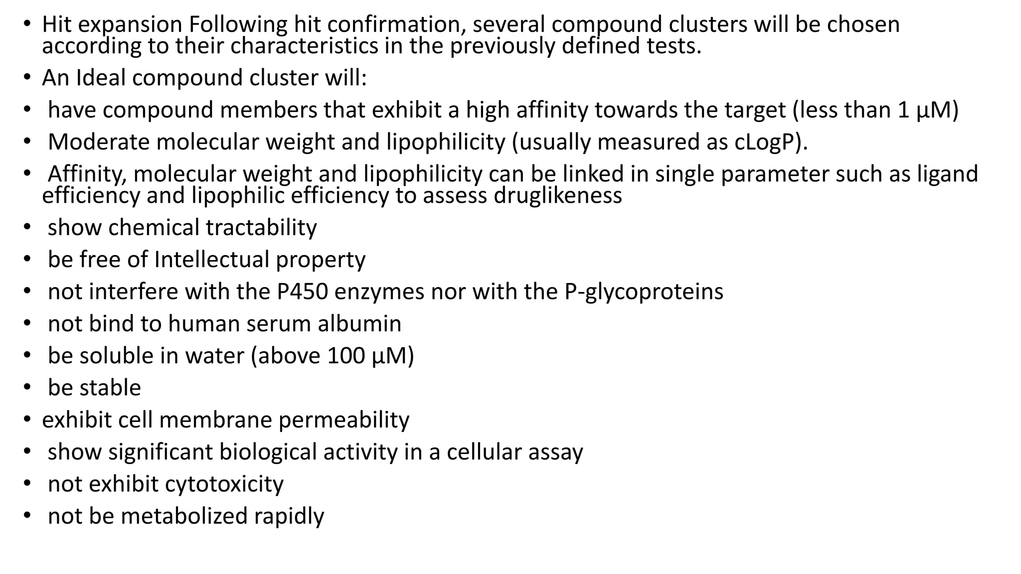 • Hit expansion Following hit confirmation, several compound clusters will be chosen
according to their characteristics in the previously defined tests.
• An Ideal compound cluster will:
• have compound members that exhibit a high affinity towards the target (less than 1 µM)
• Moderate molecular weight and lipophilicity (usually measured as cLogP).
• Affinity, molecular weight and lipophilicity can be linked in single parameter such as ligand
efficiency and lipophilic efficiency to assess druglikeness
• show chemical tractability
• be free of Intellectual property
• not interfere with the P450 enzymes nor with the P-glycoproteins
• not bind to human serum albumin
• be soluble in water (above 100 µM)
• be stable
• exhibit cell membrane permeability
• show significant biological activity in a cellular assay
• not exhibit cytotoxicity
• not be metabolized rapidly
 
