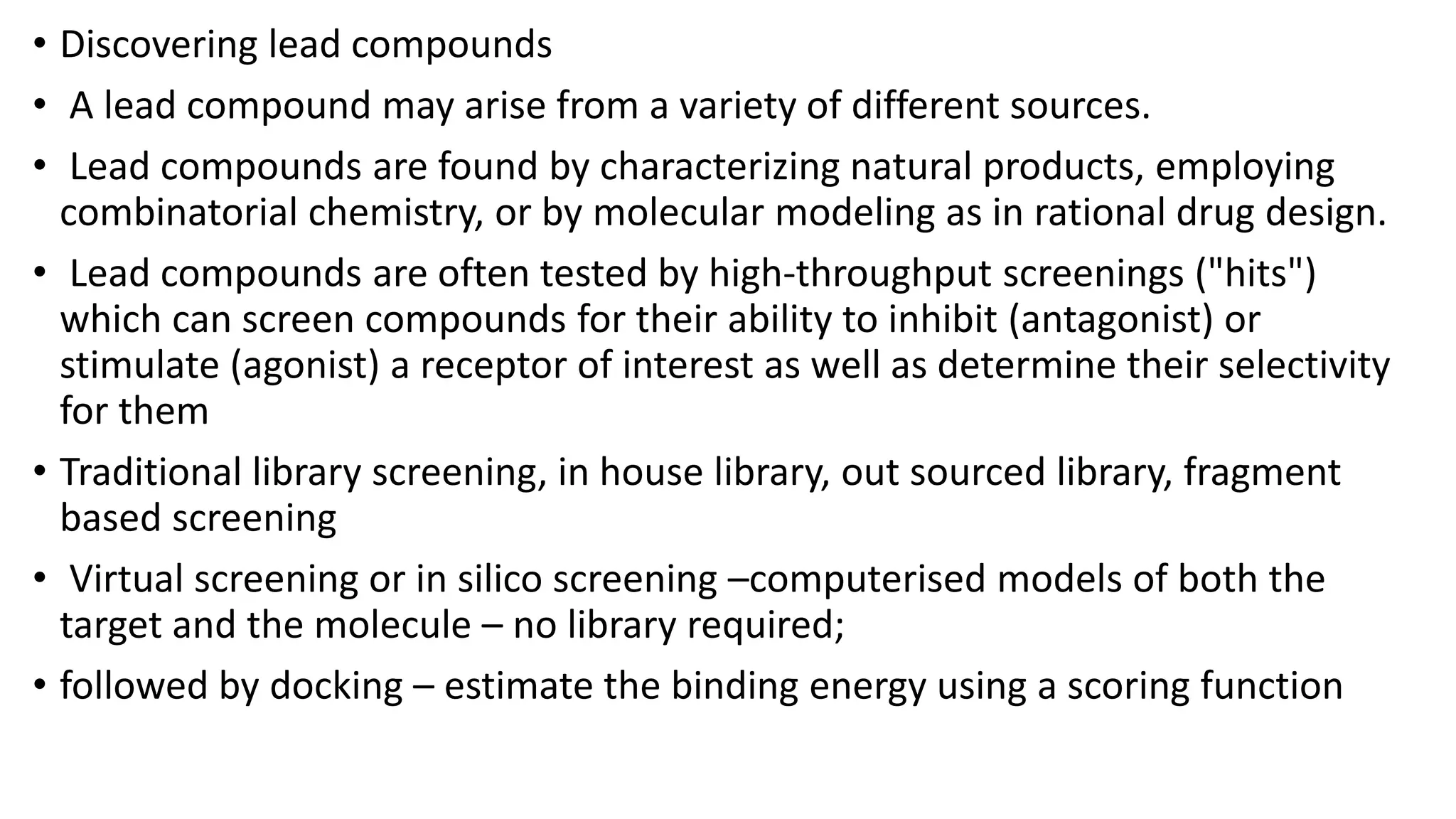 • Discovering lead compounds
• A lead compound may arise from a variety of different sources.
• Lead compounds are found by characterizing natural products, employing
combinatorial chemistry, or by molecular modeling as in rational drug design.
• Lead compounds are often tested by high-throughput screenings ("hits")
which can screen compounds for their ability to inhibit (antagonist) or
stimulate (agonist) a receptor of interest as well as determine their selectivity
for them
• Traditional library screening, in house library, out sourced library, fragment
based screening
• Virtual screening or in silico screening –computerised models of both the
target and the molecule – no library required;
• followed by docking – estimate the binding energy using a scoring function
 