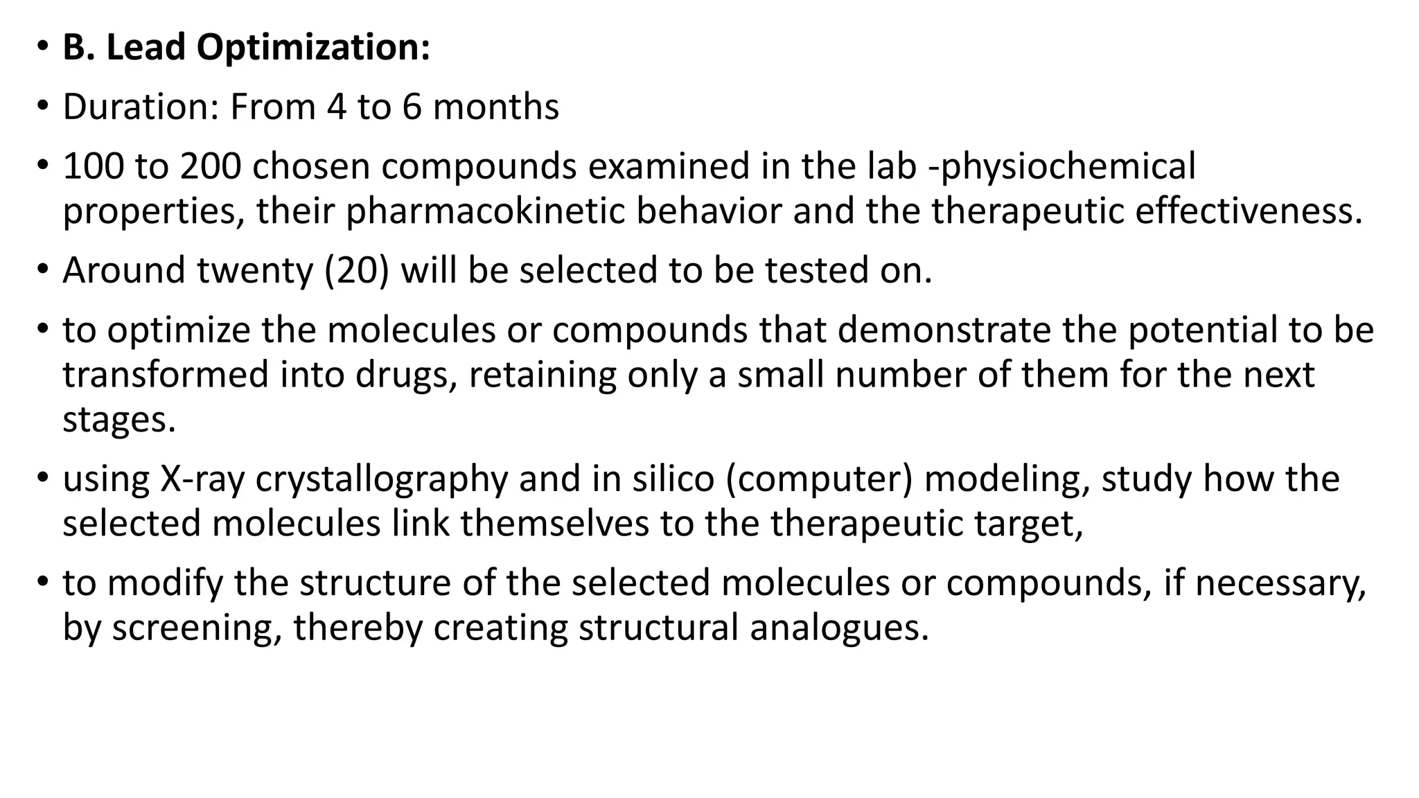 • B. Lead Optimization:
• Duration: From 4 to 6 months
• 100 to 200 chosen compounds examined in the lab -physiochemical
properties, their pharmacokinetic behavior and the therapeutic effectiveness.
• Around twenty (20) will be selected to be tested on.
• to optimize the molecules or compounds that demonstrate the potential to be
transformed into drugs, retaining only a small number of them for the next
stages.
• using X-ray crystallography and in silico (computer) modeling, study how the
selected molecules link themselves to the therapeutic target,
• to modify the structure of the selected molecules or compounds, if necessary,
by screening, thereby creating structural analogues.
 