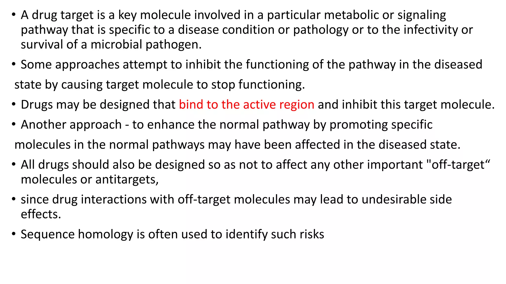 • A drug target is a key molecule involved in a particular metabolic or signaling
pathway that is specific to a disease condition or pathology or to the infectivity or
survival of a microbial pathogen.
• Some approaches attempt to inhibit the functioning of the pathway in the diseased
state by causing target molecule to stop functioning.
• Drugs may be designed that bind to the active region and inhibit this target molecule.
• Another approach - to enhance the normal pathway by promoting specific
molecules in the normal pathways may have been affected in the diseased state.
• All drugs should also be designed so as not to affect any other important "off-target“
molecules or antitargets,
• since drug interactions with off-target molecules may lead to undesirable side
effects.
• Sequence homology is often used to identify such risks
 
