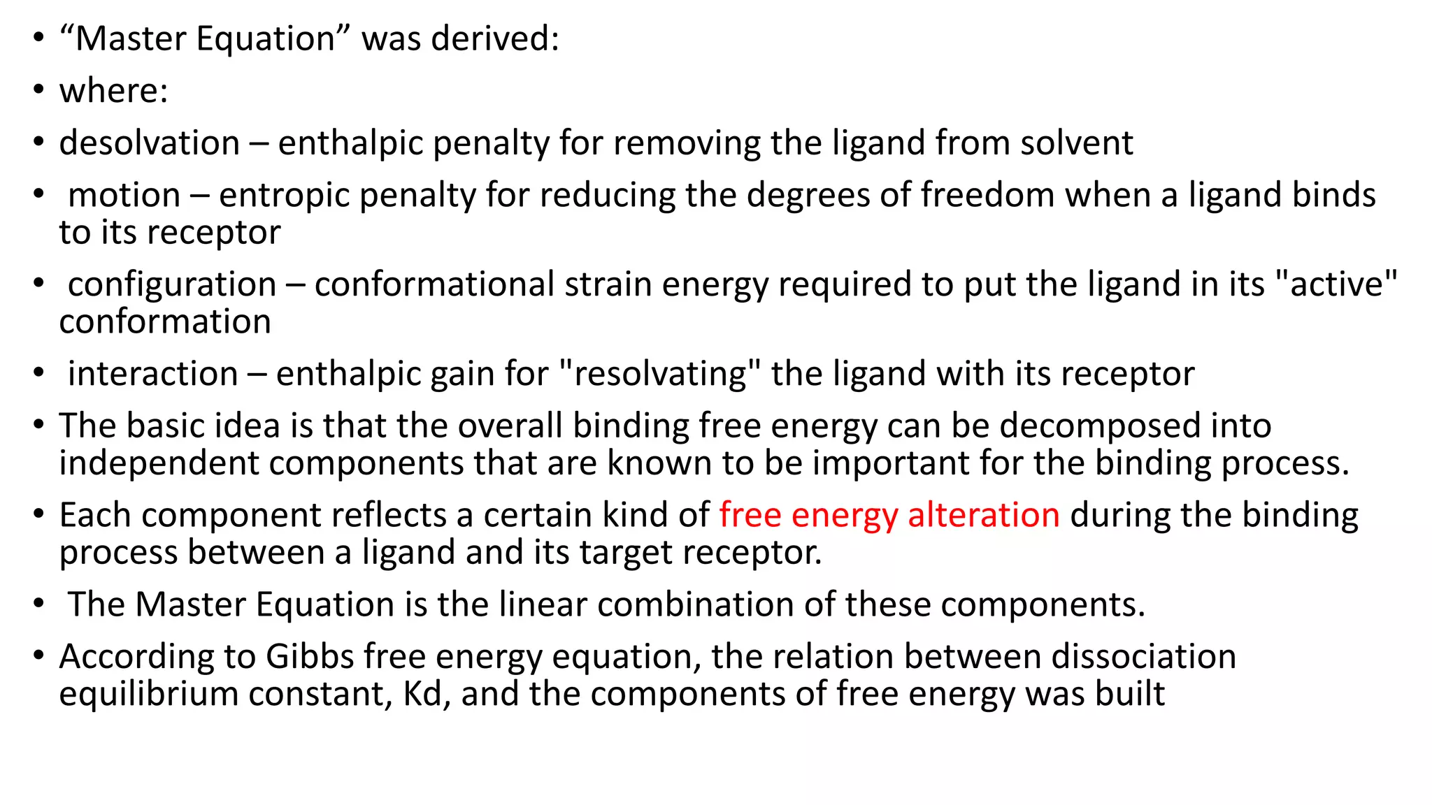 • “Master Equation” was derived:
• where:
• desolvation – enthalpic penalty for removing the ligand from solvent
• motion – entropic penalty for reducing the degrees of freedom when a ligand binds
to its receptor
• configuration – conformational strain energy required to put the ligand in its "active"
conformation
• interaction – enthalpic gain for "resolvating" the ligand with its receptor
• The basic idea is that the overall binding free energy can be decomposed into
independent components that are known to be important for the binding process.
• Each component reflects a certain kind of free energy alteration during the binding
process between a ligand and its target receptor.
• The Master Equation is the linear combination of these components.
• According to Gibbs free energy equation, the relation between dissociation
equilibrium constant, Kd, and the components of free energy was built
 