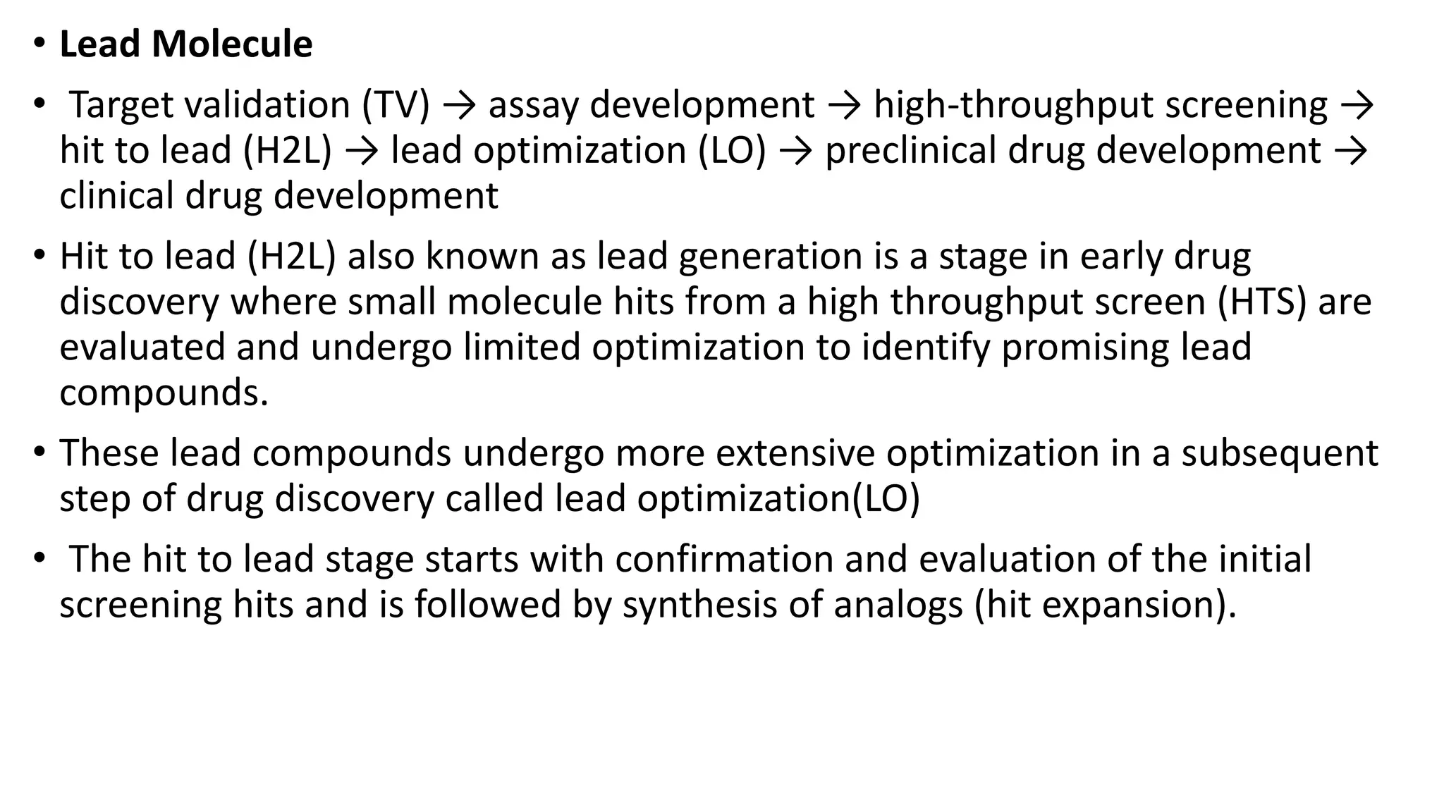 • Lead Molecule
• Target validation (TV) → assay development → high-throughput screening →
hit to lead (H2L) → lead optimization (LO) → preclinical drug development →
clinical drug development
• Hit to lead (H2L) also known as lead generation is a stage in early drug
discovery where small molecule hits from a high throughput screen (HTS) are
evaluated and undergo limited optimization to identify promising lead
compounds.
• These lead compounds undergo more extensive optimization in a subsequent
step of drug discovery called lead optimization(LO)
• The hit to lead stage starts with confirmation and evaluation of the initial
screening hits and is followed by synthesis of analogs (hit expansion).
 