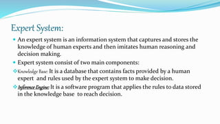 Expert System:
 An expert system is an information system that captures and stores the
knowledge of human experts and then imitates human reasoning and
decision making.
 Expert system consist of two main components:
Knowledge Base: It is a database that contains facts provided by a human
expert and rules used by the expert system to make decision.
InferenceEngine: It is a software program that applies the rules to data stored
in the knowledge base to reach decision.
 