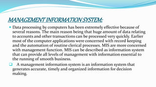 MANAGEMENTINFORMATIONSYSTEM:
 Data processing by computers has been extremely effective because of
several reasons. The main reason being that huge amount of data relating
to accounts and other transactions can be processed very quickly. Earlier
most of the computer applications were concerned with record keeping
and the automation of routine clerical processes. MIS are more concerned
with management function. MIS can be described as information system
that can provide all levels of management with information essential to
the running of smooth business.
 A management information system is an information system that
generates accurate, timely and organized information for decision
making.
 