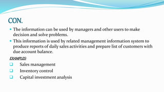 CON.
 The information can be used by managers and other users to make
decision and solve problems.
 This information is used by related management information system to
produce reports of daily sales activities and prepare list of customers with
due account balance.
EXAMPLES:
 Sales management
 Inventory control
 Capital investment analysis
 