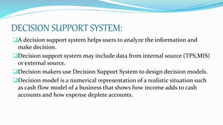 DECISION SUPPORT SYSTEM:
A decision support system helps users to analyze the information and
make decision.
Decision support system may include data from internal source (TPS,MIS)
or external source.
Decision makers use Decision Support System to design decision models.
Decision model is a numerical representation of a realistic situation such
as cash flow model of a business that shows how income adds to cash
accounts and how expense deplete accounts.
 