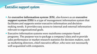 Executive support system
 An executive information system (EIS), also known as an executive
support system (ESS) is a type of management information system that
facilitates and supports senior executive information and decision-
making needs. It provides easy access to internal and external information
relevant to organizational goals.
 Executive information systems were mainframe computer-based
programs. The purpose was to package a company’s data and to provide
sales performance or market research statistics for decision makers, such
as marketing directors, chief executive officer ,who were not necessarily
well acquainted with computers.
 