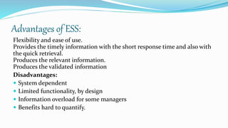 Advantages of ESS:
Flexibility and ease of use.
Provides the timely information with the short response time and also with
the quick retrieval.
Produces the relevant information.
Produces the validated information
Disadvantages:
 System dependent
 Limited functionality, by design
 Information overload for some managers
 Benefits hard to quantify.
 