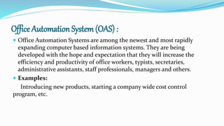 Office Automation System (OAS) :
 Office Automation Systems are among the newest and most rapidly
expanding computer based information systems. They are being
developed with the hope and expectation that they will increase the
efficiency and productivity of office workers, typists, secretaries,
administrative assistants, staff professionals, managers and others.
 Examples:
Introducing new products, starting a company wide cost control
program, etc.
 