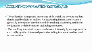 ACCOUNTING INFORMATION SYSTEMS (AIS):
 The collection, storage and processing of financial and accounting data
that is used by decision makers. An accounting information system is
generally a computer-based method for tracking accounting activity in
conjunction with information technology resources.
 The resulting statistical reports can be used internally by management or
externally by other interested parties including investors, creditors and
tax authorities.
 