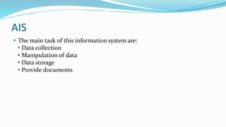 AIS
 The main task of this information system are:
• Data collection
• Manipulation of data
• Data storage
• Provide documents
 