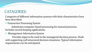 CATAGORIES:
Categories of different information systems with their characteristics have
been described.
 Transaction Processing System
Substitutes computer-based processing for manual processes.
Includes record-keeping applications.
 Management Information System
Provides input to be used in the managerial decision process. Deals
with supporting well structured decision situations. Typical information
requirements can be anticipated.
 
