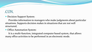 .CON.
 Decision Support System:
Provides information to managers who make judgments about particular
situations. Supports decision makes in situations that are not well
structured.
 Office Automation System:
It is a multi-function, integrated computer based system, that allows
many office activities to be performed in an electronic mode.
 