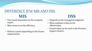 DIFFERENCE B/W MIS AND DSS:
MIS DSS
 Very much dependent on the computer
expert.
 Main stress is on the efficiency.
 Delivers system depending on the frozen
requirements.
 Depends on the managerial judgment.
 Main emphasis is laid on the
effectiveness.
 Current data can be used in the Decision
Support System.
 