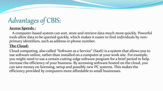 Advantages of CBIS:
Access Speeds :
A computer-based system can sort, store and retrieve data much more quickly. Powerful
tools allow data to be queried quickly, which makes it easier to find individuals by non-
primary identifiers, such as address or phone number.
The Cloud:
Cloud computing, also called “Software as a Service” (SaaS) is a system that allows you to
use software online, rather than installed on a computer at your work site. For example,
you might need to use a certain cutting-edge software program for a brief period to help
increase the efficiency of your business. By accessing software hosted on the cloud, you
can save money on licensing, setup and possibly new PC systems. This makes the
efficiency provided by computers more affordable to small businesses.
 