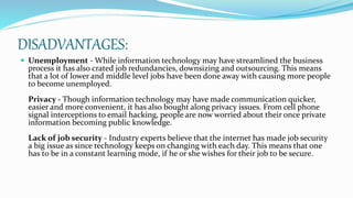 DISADVANTAGES:
 Unemployment - While information technology may have streamlined the business
process it has also crated job redundancies, downsizing and outsourcing. This means
that a lot of lower and middle level jobs have been done away with causing more people
to become unemployed.
Privacy - Though information technology may have made communication quicker,
easier and more convenient, it has also bought along privacy issues. From cell phone
signal interceptions to email hacking, people are now worried about their once private
information becoming public knowledge.
Lack of job security - Industry experts believe that the internet has made job security
a big issue as since technology keeps on changing with each day. This means that one
has to be in a constant learning mode, if he or she wishes for their job to be secure.
 