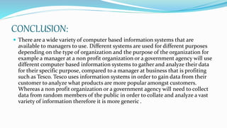 CONCLUSION:
 There are a wide variety of computer based information systems that are
available to managers to use. Different systems are used for different purposes
depending on the type of organization and the purpose of the organization for
example a manager at a non profit organization or a government agency will use
different computer based information systems to gather and analyze their data
for their specific purpose, compared to a manager at business that is profiting
such as Tesco. Tesco uses information systems in order to gain data from their
customer to analyze what products are more popular amongst customers.
Whereas a non profit organization or a government agency will need to collect
data from random members of the public in order to collate and analyze a vast
variety of information therefore it is more generic .
 