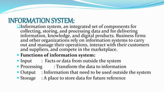INFORMATION SYSTEM:
Information system, an integrated set of components for
collecting, storing, and processing data and for delivering
information, knowledge, and digital products. Business firms
and other organizations rely on information systems to carry
out and manage their operations, interact with their customers
and suppliers, and compete in the marketplace.
 Functions of information system:
 Input : Facts or data from outside the system
 Processing : Transform the data to information
 Output : Information that need to be used outside the system
 Storage : A place to store data for future reference
 