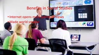 Benefits in Social Studies
• Internet opens more points of views
• Made world smaller
The Importance of Integrating Technology Into the Classroom by Brian Jung
 