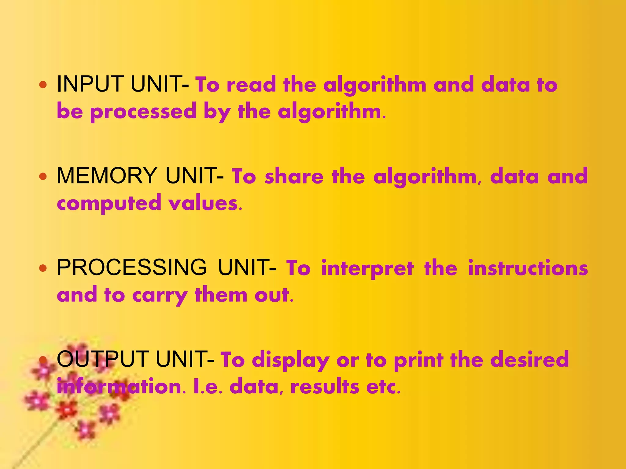  INPUT UNIT- To read the algorithm and data to
be processed by the algorithm.
 MEMORY UNIT- To share the algorithm, data and
computed values.
 PROCESSING UNIT- To interpret the instructions
and to carry them out.
 OUTPUT UNIT- To display or to print the desired
information. I.e. data, results etc.
 