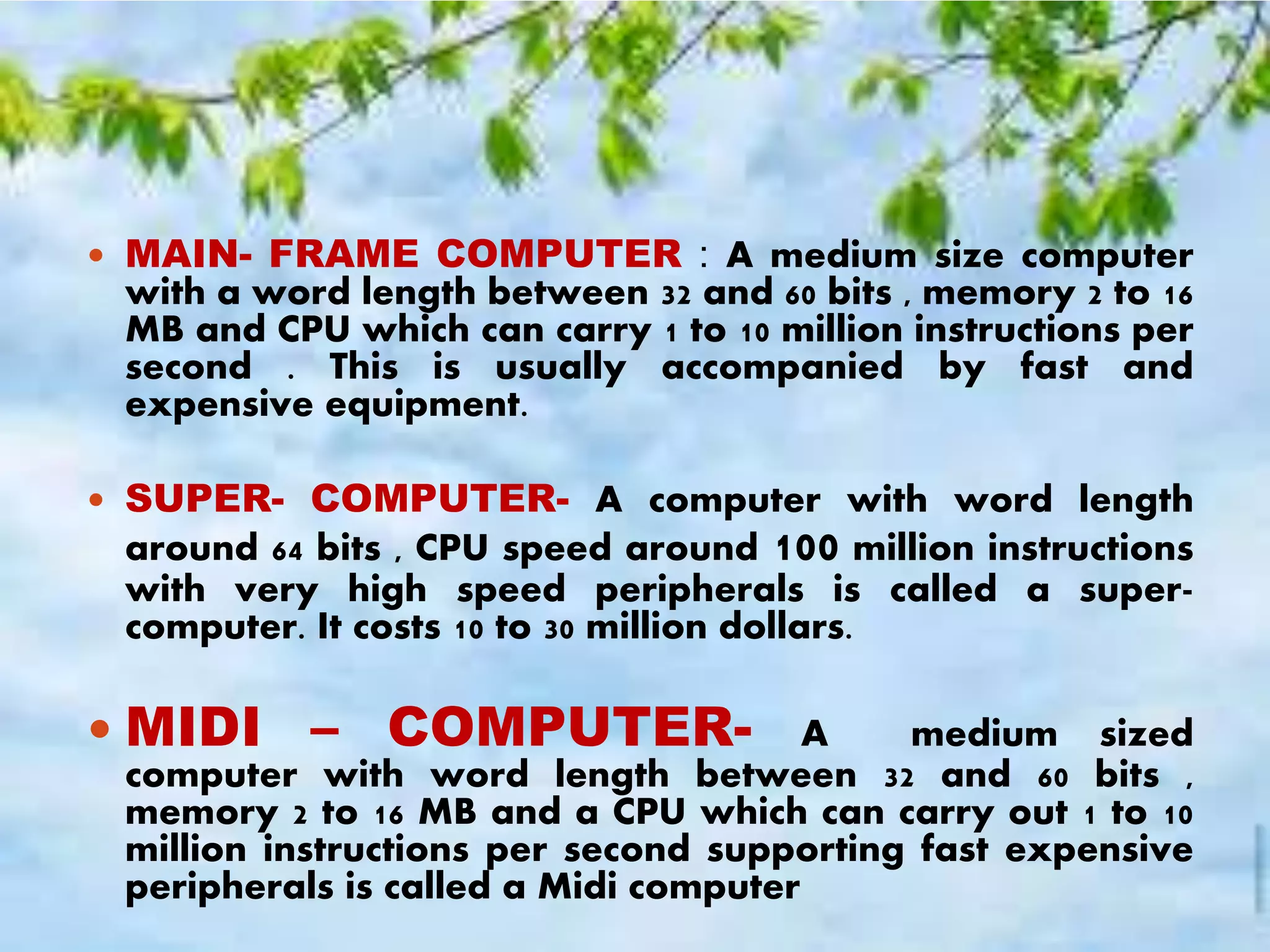 MAIN- FRAME COMPUTER : A medium size computer
with a word length between 32 and 60 bits , memory 2 to 16
MB and CPU which can carry 1 to 10 million instructions per
second . This is usually accompanied by fast and
expensive equipment.
 SUPER- COMPUTER- A computer with word length
around 64 bits , CPU speed around 100 million instructions
with very high speed peripherals is called a super-
computer. It costs 10 to 30 million dollars.
 MIDI – COMPUTER- A medium sized
computer with word length between 32 and 60 bits ,
memory 2 to 16 MB and a CPU which can carry out 1 to 10
million instructions per second supporting fast expensive
peripherals is called a Midi computer
 