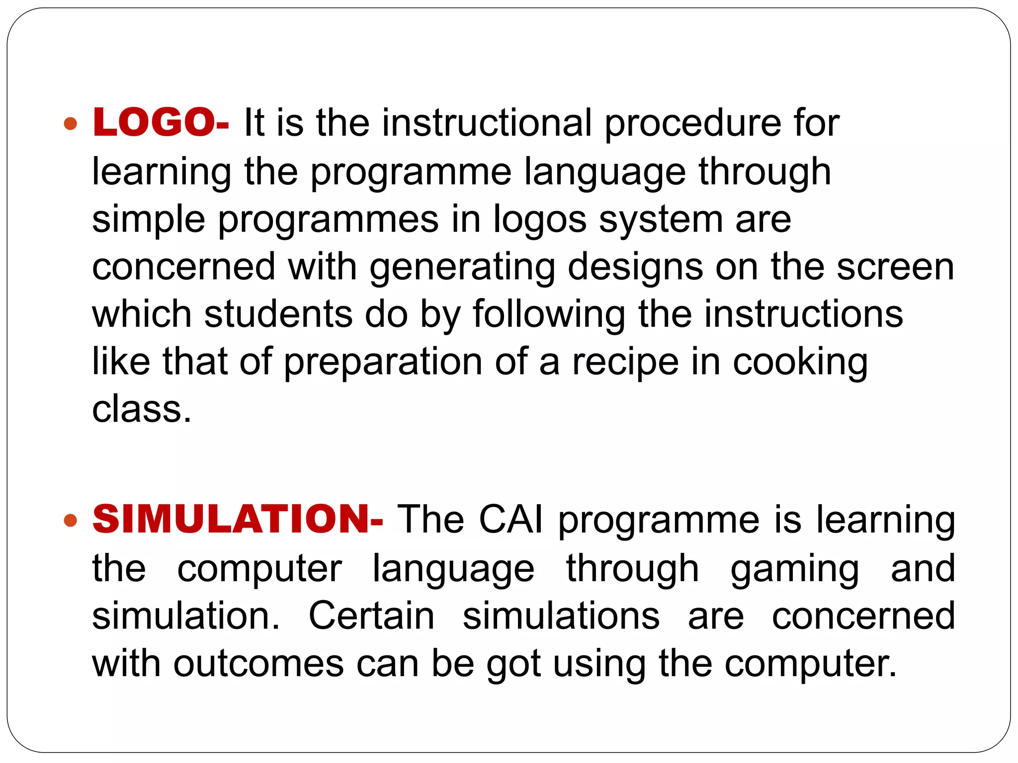  LOGO- It is the instructional procedure for
learning the programme language through
simple programmes in logos system are
concerned with generating designs on the screen
which students do by following the instructions
like that of preparation of a recipe in cooking
class.
 SIMULATION- The CAI programme is learning
the computer language through gaming and
simulation. Certain simulations are concerned
with outcomes can be got using the computer.
 