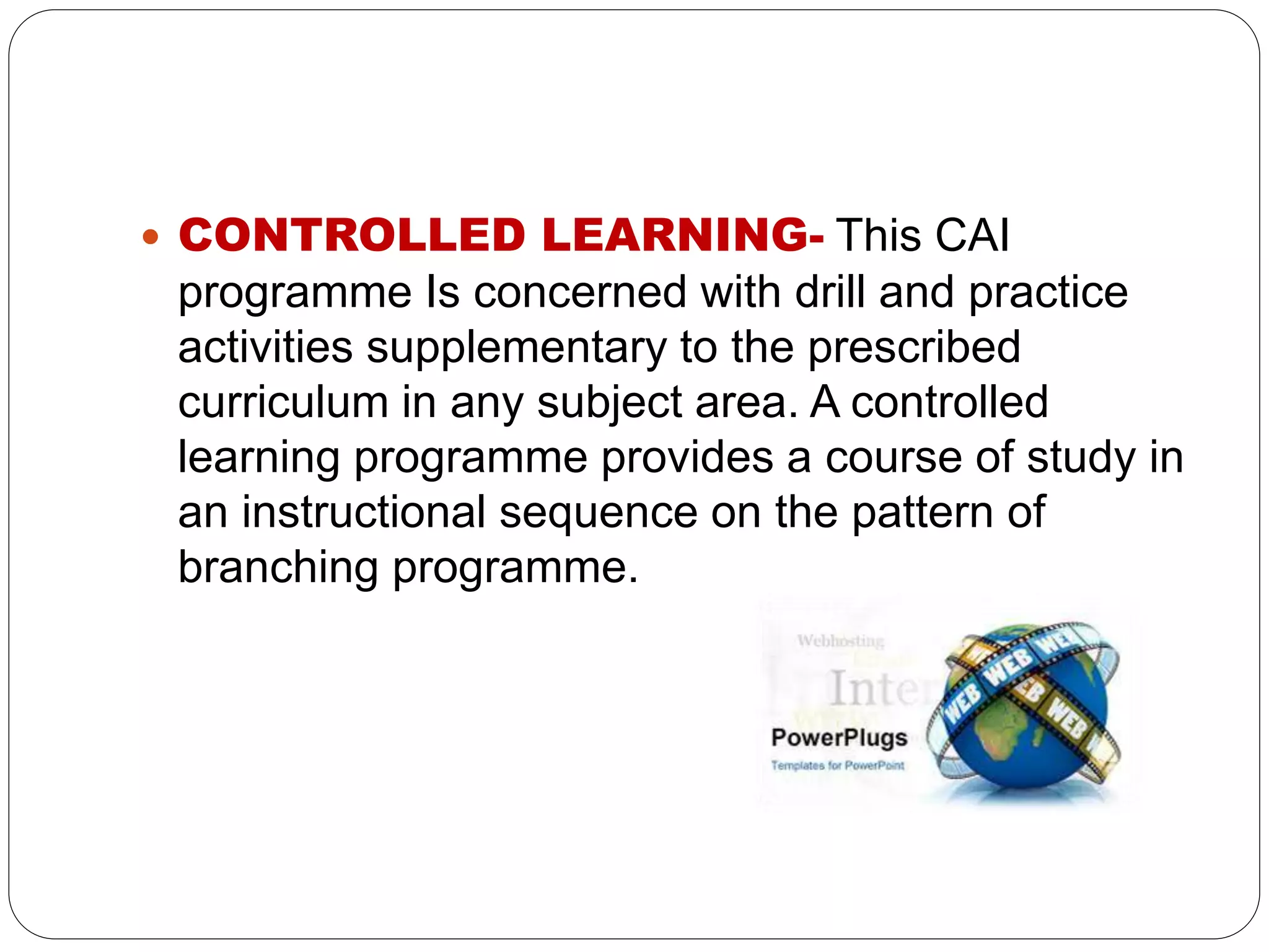  CONTROLLED LEARNING- This CAI
programme Is concerned with drill and practice
activities supplementary to the prescribed
curriculum in any subject area. A controlled
learning programme provides a course of study in
an instructional sequence on the pattern of
branching programme.
 