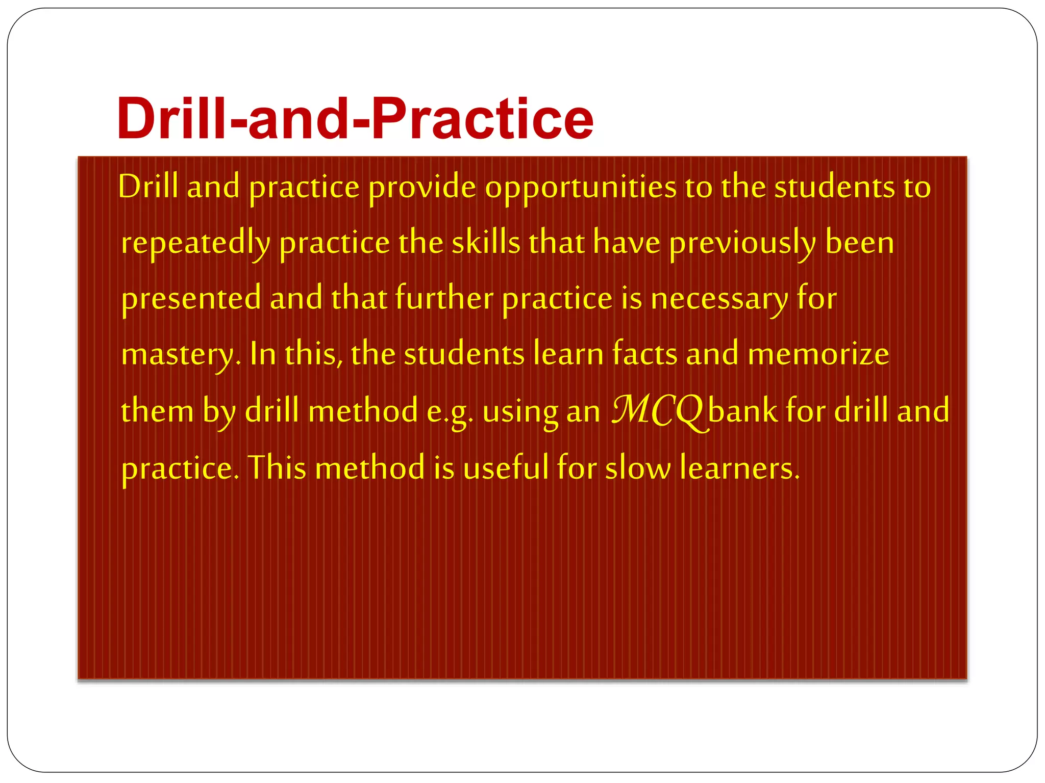 Drill-and-Practice
Drilland practice provide opportunities to thestudents to
repeatedlypractice theskills thathave previously been
presented and thatfurtherpractice is necessary for
mastery. In this, thestudents learn facts and memorize
themby drill methode.g. usingan MCQ bank for drill and
practice. This method is usefulfor slow learners.
 