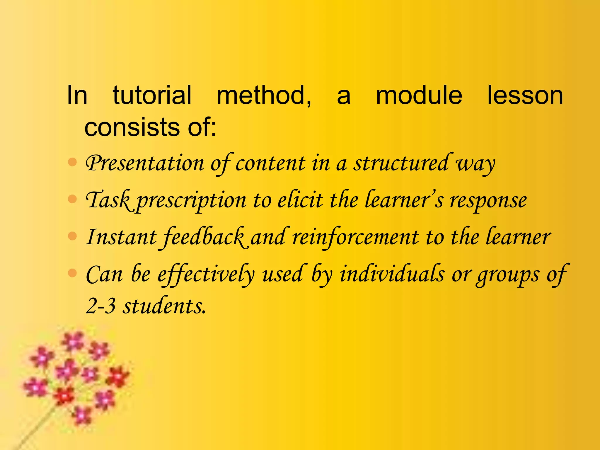In tutorial method, a module lesson
consists of:
 Presentation of content in a structured way
 Task prescription to elicit the learner’s response
 Instant feedback and reinforcement to the learner
 Can be effectively used by individuals or groups of
2-3 students.
 