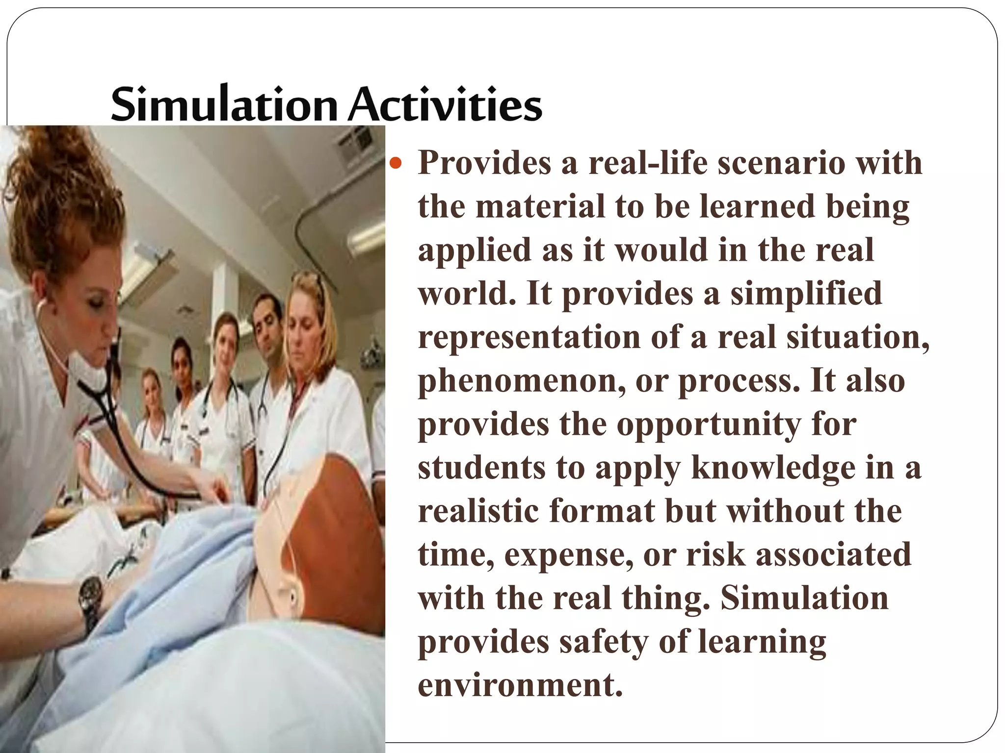  Provides a real-life scenario with
the material to be learned being
applied as it would in the real
world. It provides a simplified
representation of a real situation,
phenomenon, or process. It also
provides the opportunity for
students to apply knowledge in a
realistic format but without the
time, expense, or risk associated
with the real thing. Simulation
provides safety of learning
environment.
 