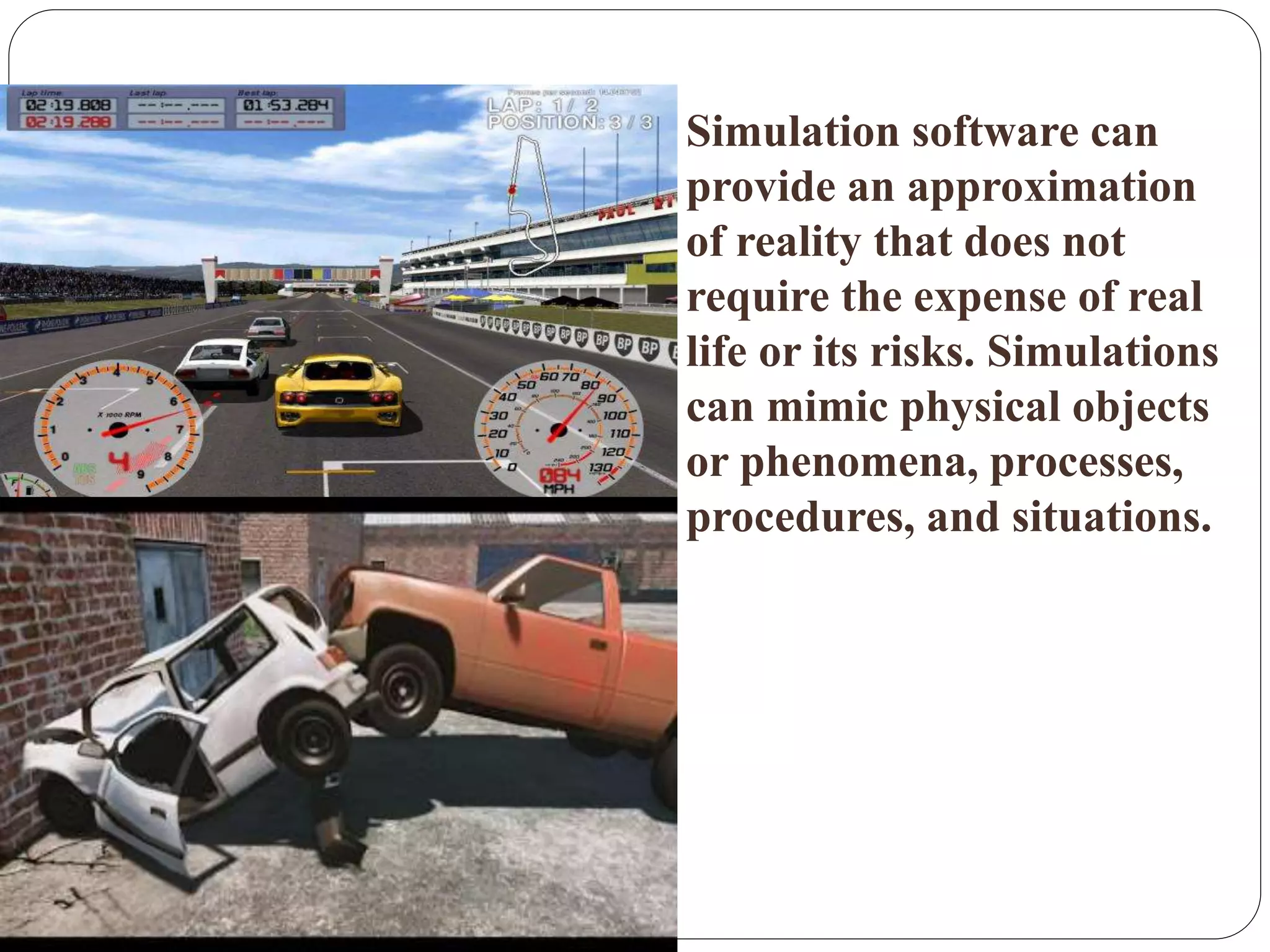  Simulation software can
provide an approximation
of reality that does not
require the expense of real
life or its risks. Simulations
can mimic physical objects
or phenomena, processes,
procedures, and situations.
 