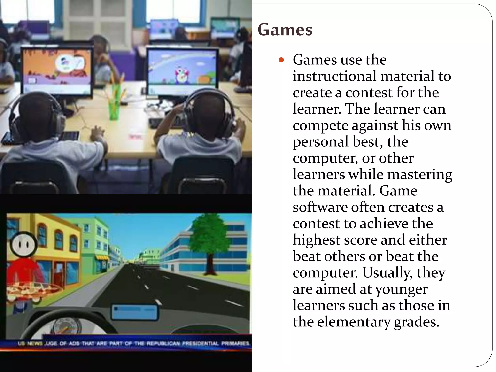 Games
 Games use the
instructional material to
create a contest for the
learner. The learner can
compete against his own
personal best, the
computer, or other
learners while mastering
the material. Game
software often creates a
contest to achieve the
highest score and either
beat others or beat the
computer. Usually, they
are aimed at younger
learners such as those in
the elementary grades.
 