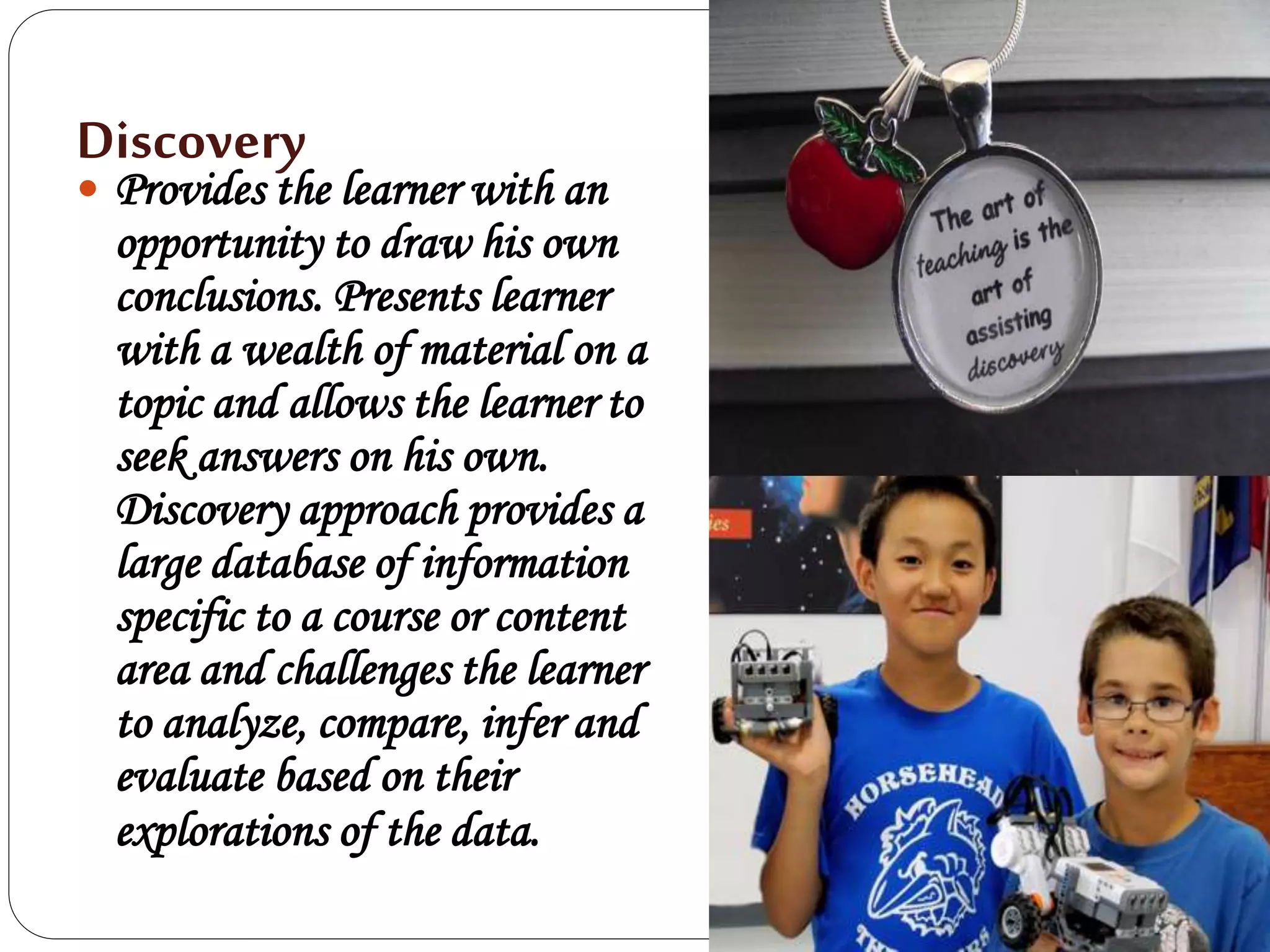 Discovery
 Provides the learner with an
opportunity to draw his own
conclusions. Presents learner
with a wealth of material on a
topic and allows the learner to
seek answers on his own.
Discovery approach provides a
large database of information
specific to a course or content
area and challenges the learner
to analyze, compare, infer and
evaluate based on their
explorations of the data.
 