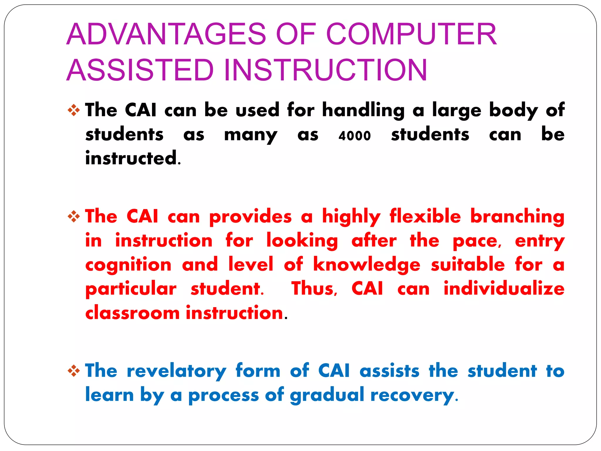 ADVANTAGES OF COMPUTER
ASSISTED INSTRUCTION
 The CAI can be used for handling a large body of
students as many as 4000 students can be
instructed.
 The CAI can provides a highly flexible branching
in instruction for looking after the pace, entry
cognition and level of knowledge suitable for a
particular student. Thus, CAI can individualize
classroom instruction.
 The revelatory form of CAI assists the student to
learn by a process of gradual recovery.
 