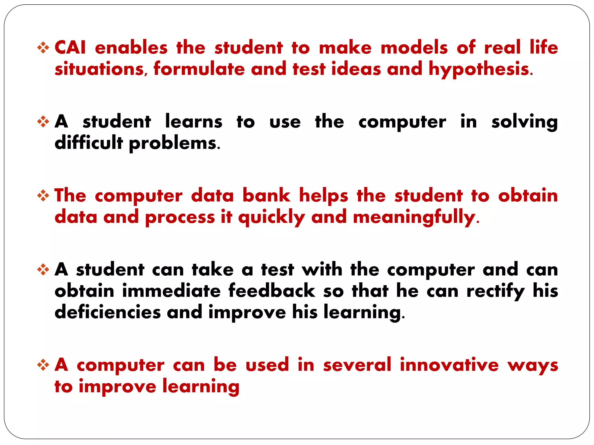  CAI enables the student to make models of real life
situations, formulate and test ideas and hypothesis.
 A student learns to use the computer in solving
difficult problems.
 The computer data bank helps the student to obtain
data and process it quickly and meaningfully.
 A student can take a test with the computer and can
obtain immediate feedback so that he can rectify his
deficiencies and improve his learning.
 A computer can be used in several innovative ways
to improve learning
 