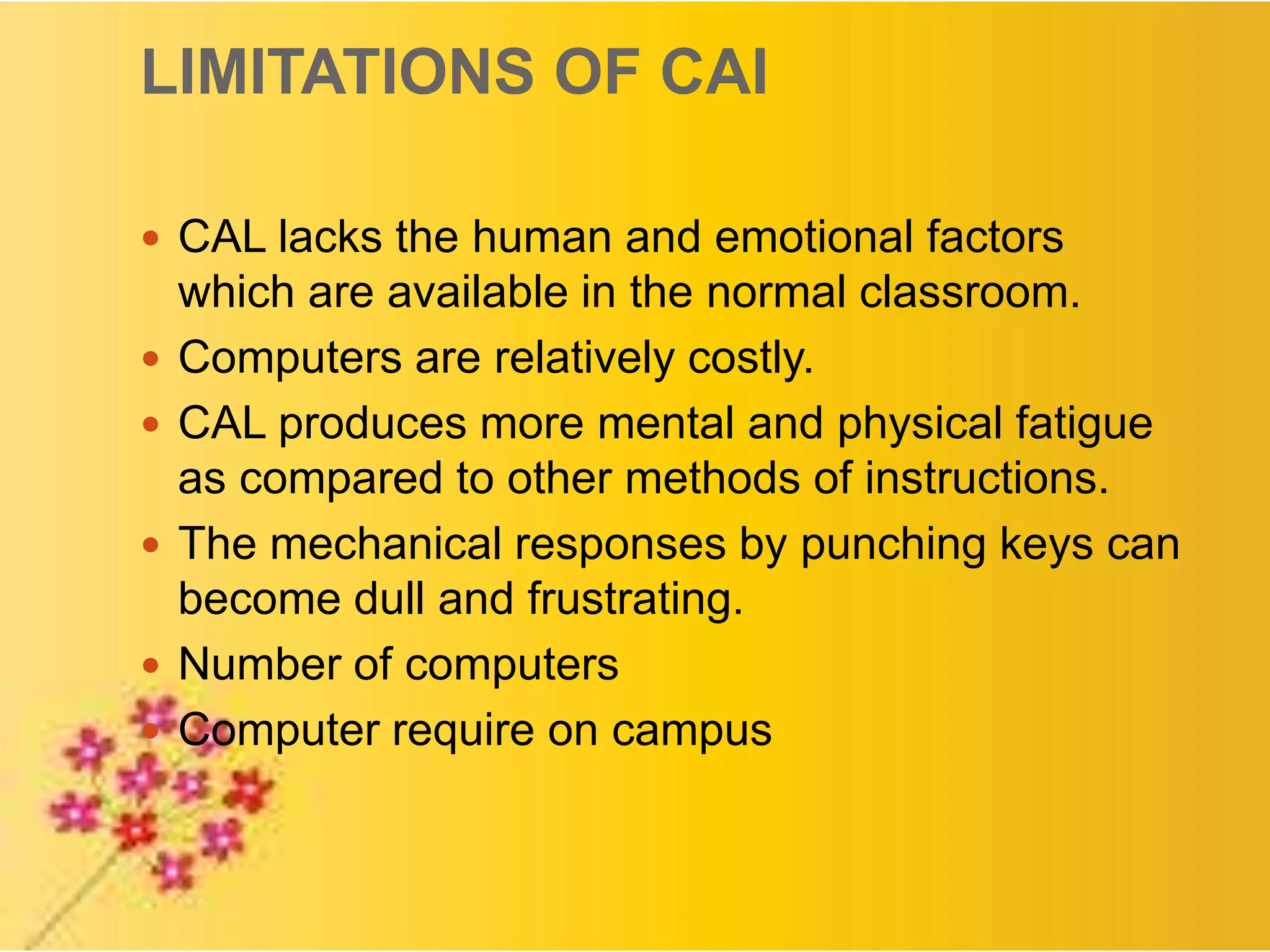 LIMITATIONS OF CAI
 CAL lacks the human and emotional factors
which are available in the normal classroom.
 Computers are relatively costly.
 CAL produces more mental and physical fatigue
as compared to other methods of instructions.
 The mechanical responses by punching keys can
become dull and frustrating.
 Number of computers
 Computer require on campus
 