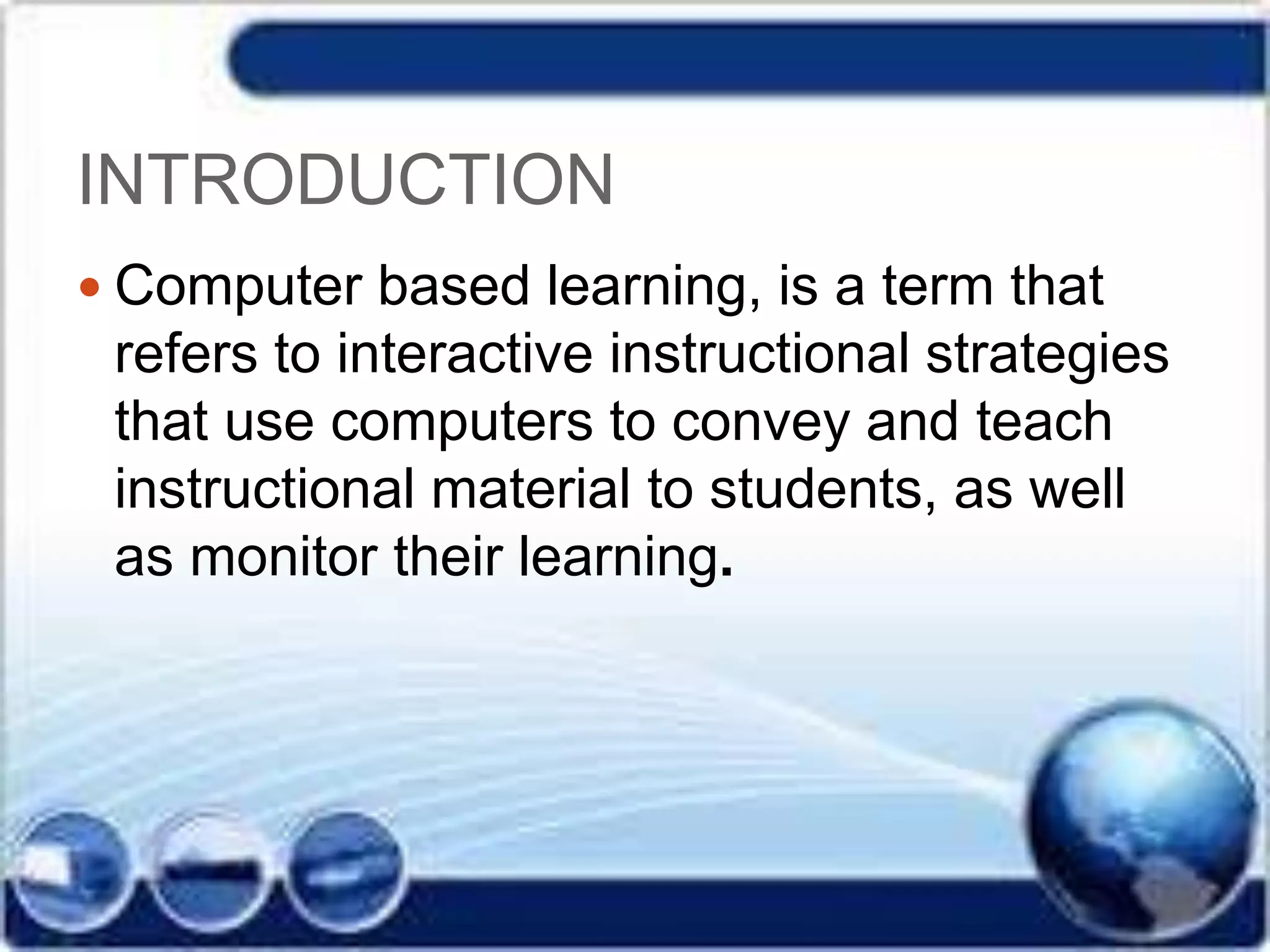 INTRODUCTION
 Computer based learning, is a term that
refers to interactive instructional strategies
that use computers to convey and teach
instructional material to students, as well
as monitor their learning.
 